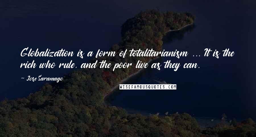 Jose Saramago Quotes: Globalization is a form of totalitarianism ... It is the rich who rule, and the poor live as they can.