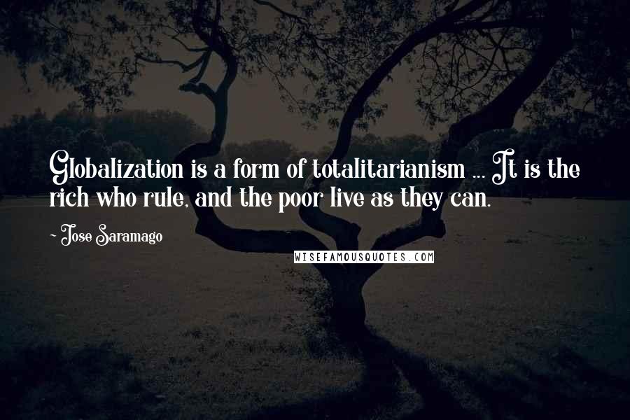 Jose Saramago Quotes: Globalization is a form of totalitarianism ... It is the rich who rule, and the poor live as they can.