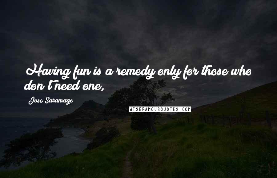 Jose Saramago Quotes: Having fun is a remedy only for those who don't need one,