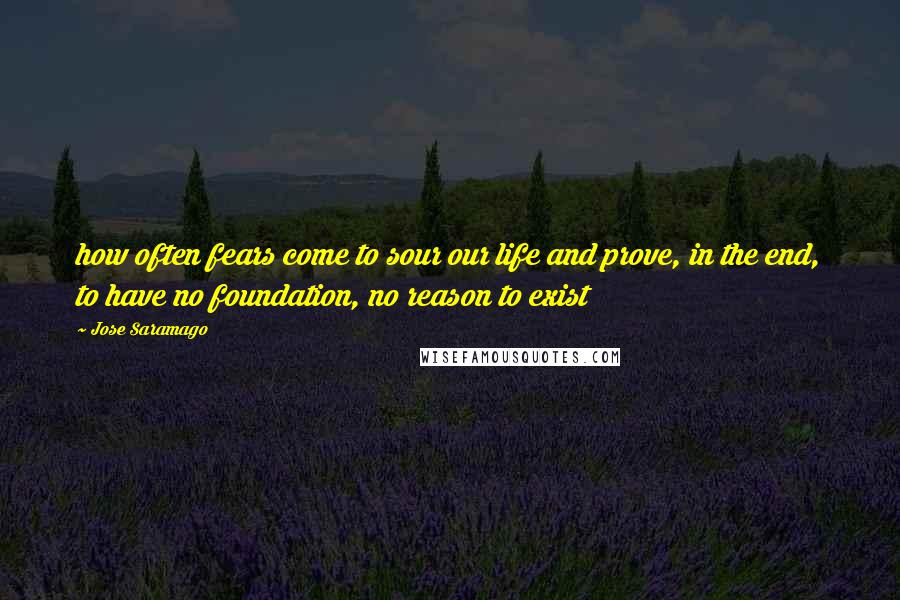 Jose Saramago Quotes: how often fears come to sour our life and prove, in the end, to have no foundation, no reason to exist