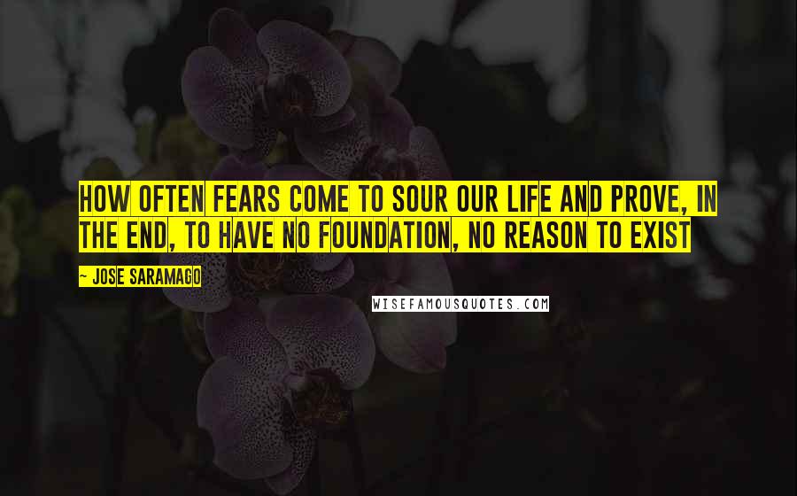 Jose Saramago Quotes: how often fears come to sour our life and prove, in the end, to have no foundation, no reason to exist
