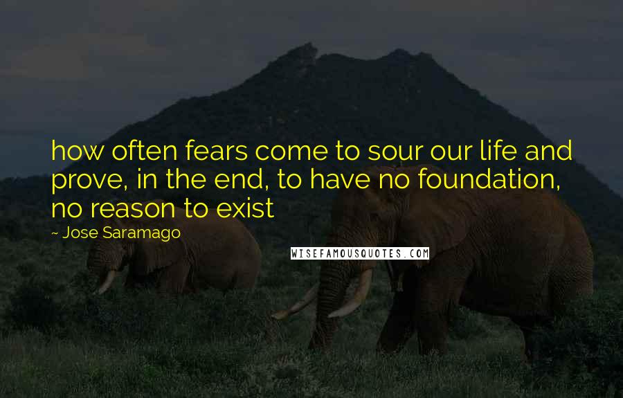 Jose Saramago Quotes: how often fears come to sour our life and prove, in the end, to have no foundation, no reason to exist