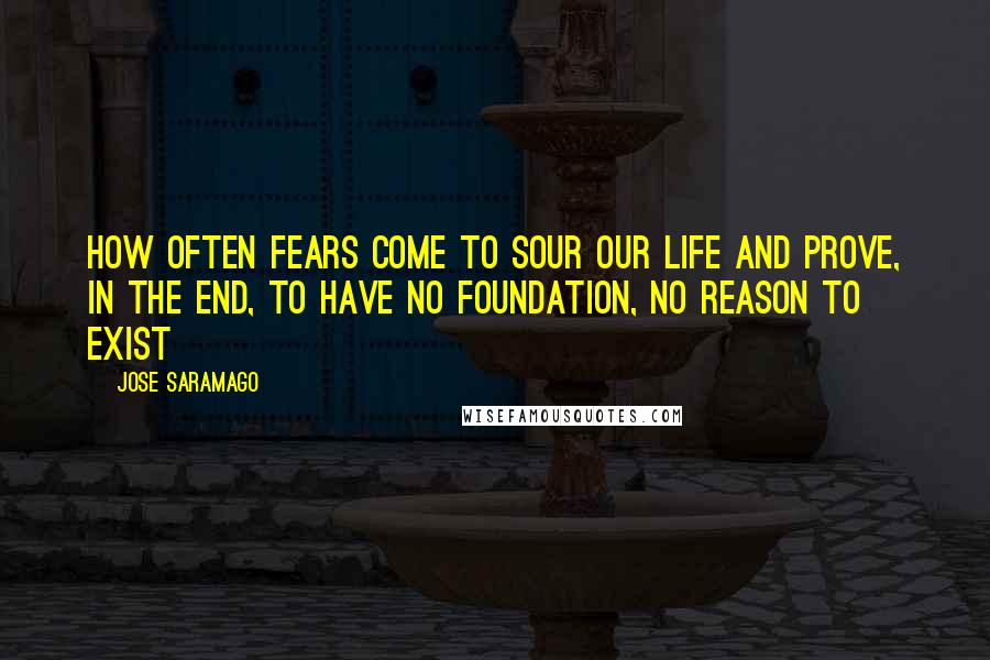 Jose Saramago Quotes: how often fears come to sour our life and prove, in the end, to have no foundation, no reason to exist