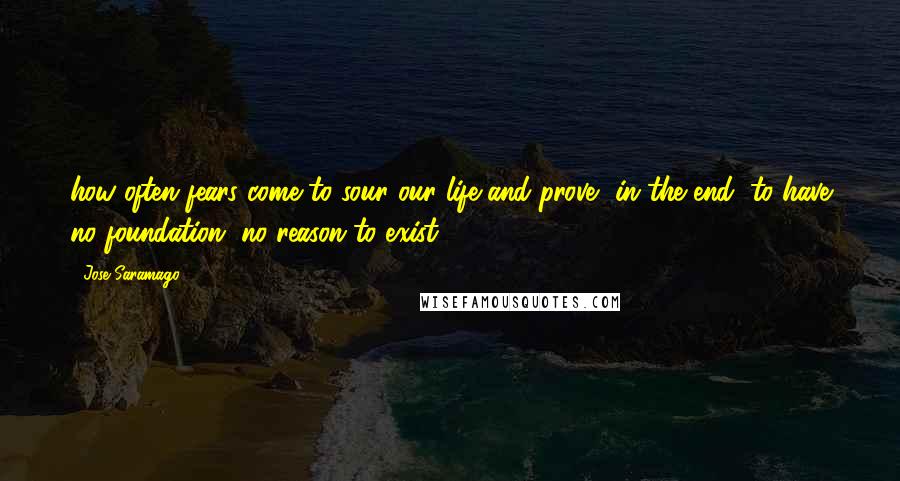 Jose Saramago Quotes: how often fears come to sour our life and prove, in the end, to have no foundation, no reason to exist