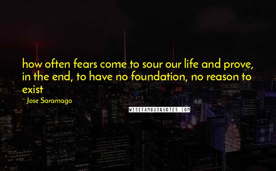 Jose Saramago Quotes: how often fears come to sour our life and prove, in the end, to have no foundation, no reason to exist