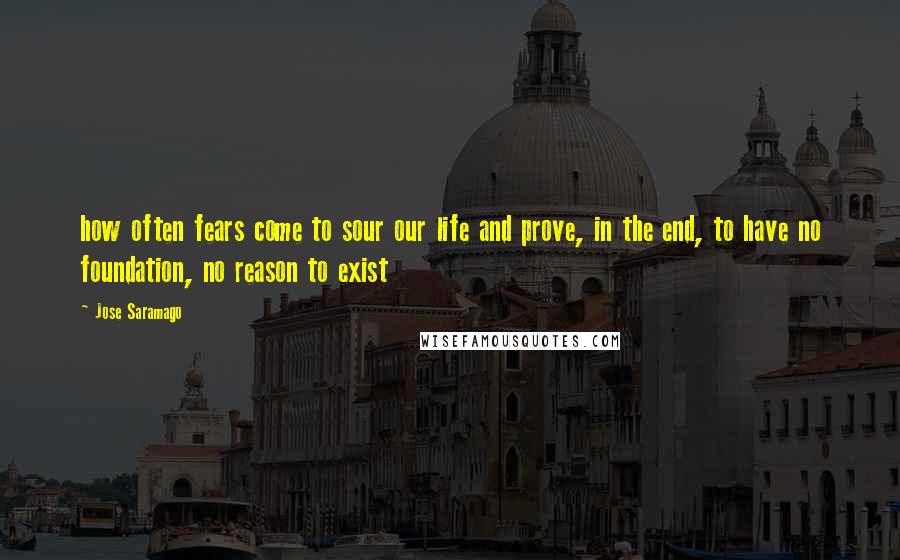 Jose Saramago Quotes: how often fears come to sour our life and prove, in the end, to have no foundation, no reason to exist