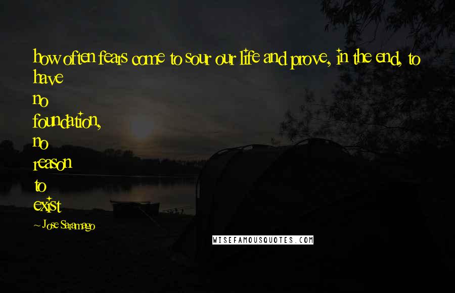 Jose Saramago Quotes: how often fears come to sour our life and prove, in the end, to have no foundation, no reason to exist