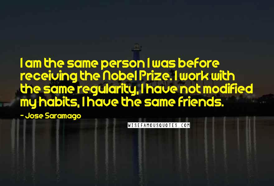 Jose Saramago Quotes: I am the same person I was before receiving the Nobel Prize. I work with the same regularity, I have not modified my habits, I have the same friends.
