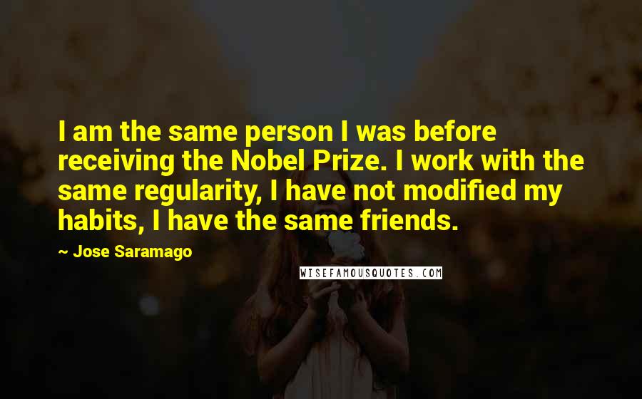 Jose Saramago Quotes: I am the same person I was before receiving the Nobel Prize. I work with the same regularity, I have not modified my habits, I have the same friends.