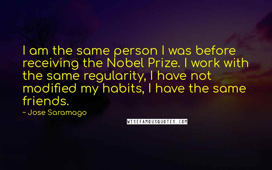 Jose Saramago Quotes: I am the same person I was before receiving the Nobel Prize. I work with the same regularity, I have not modified my habits, I have the same friends.