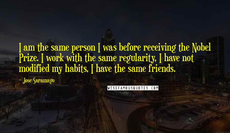 Jose Saramago Quotes: I am the same person I was before receiving the Nobel Prize. I work with the same regularity, I have not modified my habits, I have the same friends.