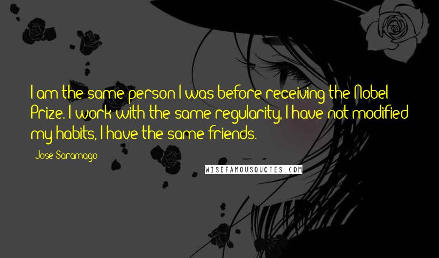 Jose Saramago Quotes: I am the same person I was before receiving the Nobel Prize. I work with the same regularity, I have not modified my habits, I have the same friends.