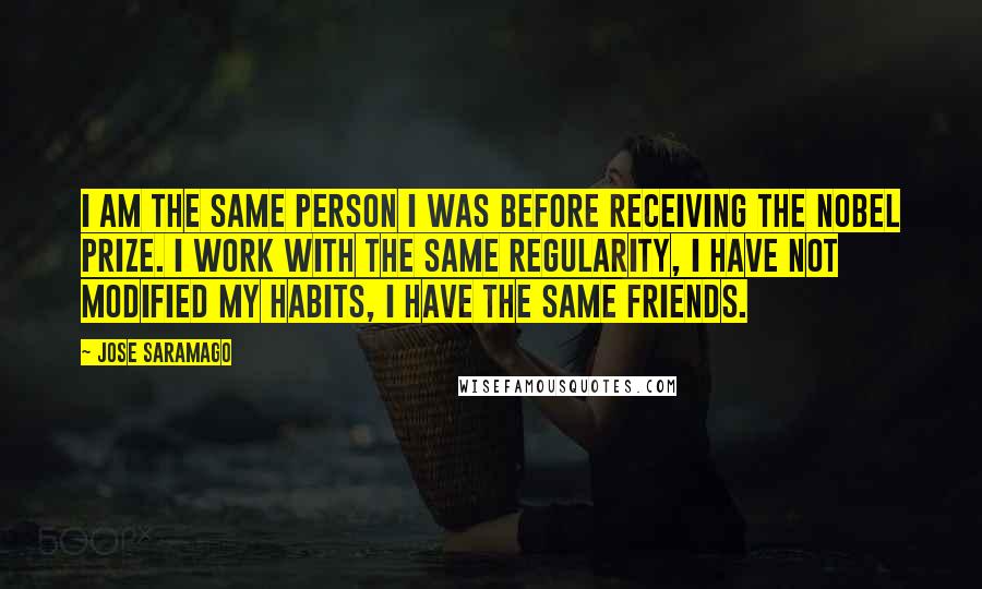 Jose Saramago Quotes: I am the same person I was before receiving the Nobel Prize. I work with the same regularity, I have not modified my habits, I have the same friends.