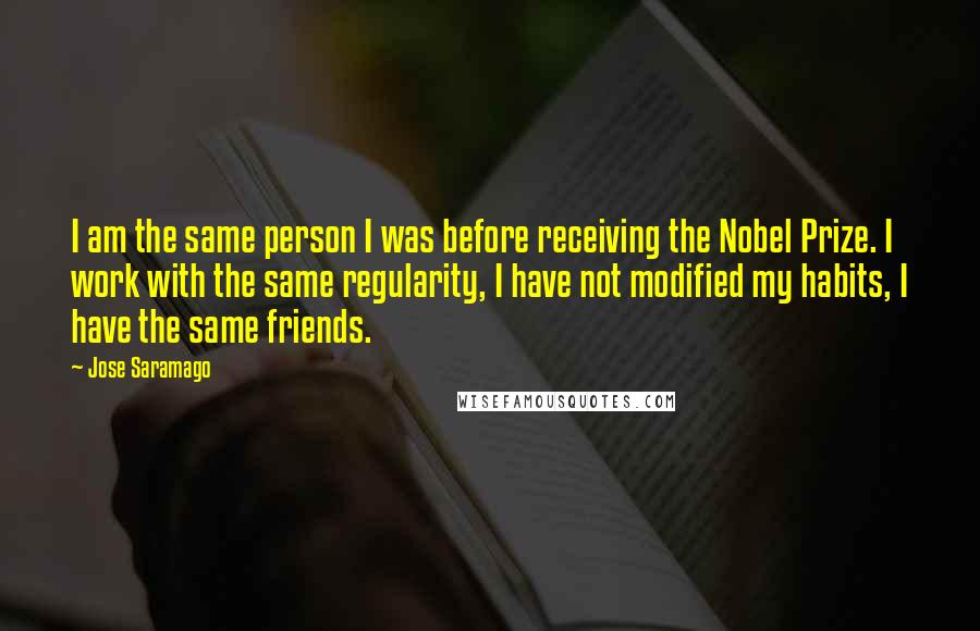 Jose Saramago Quotes: I am the same person I was before receiving the Nobel Prize. I work with the same regularity, I have not modified my habits, I have the same friends.