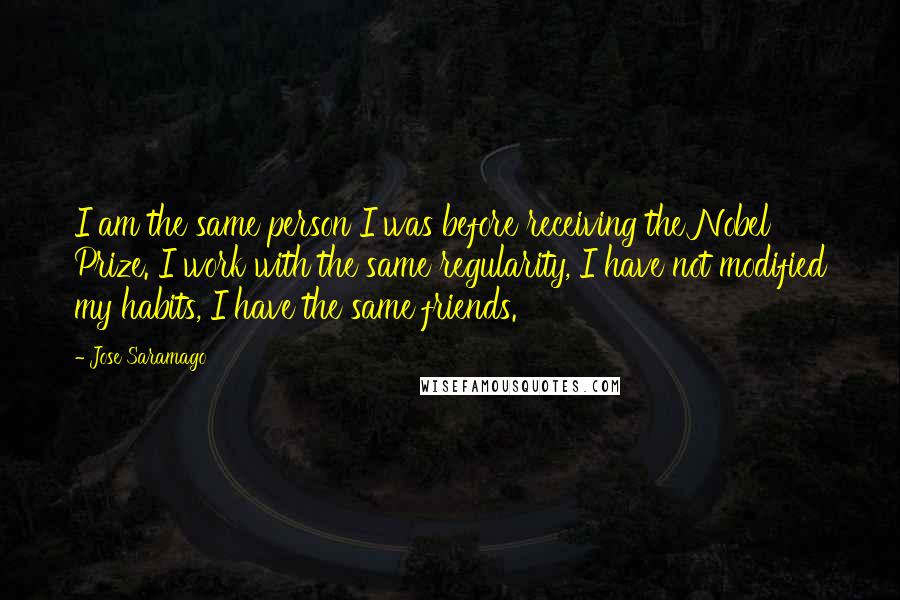 Jose Saramago Quotes: I am the same person I was before receiving the Nobel Prize. I work with the same regularity, I have not modified my habits, I have the same friends.