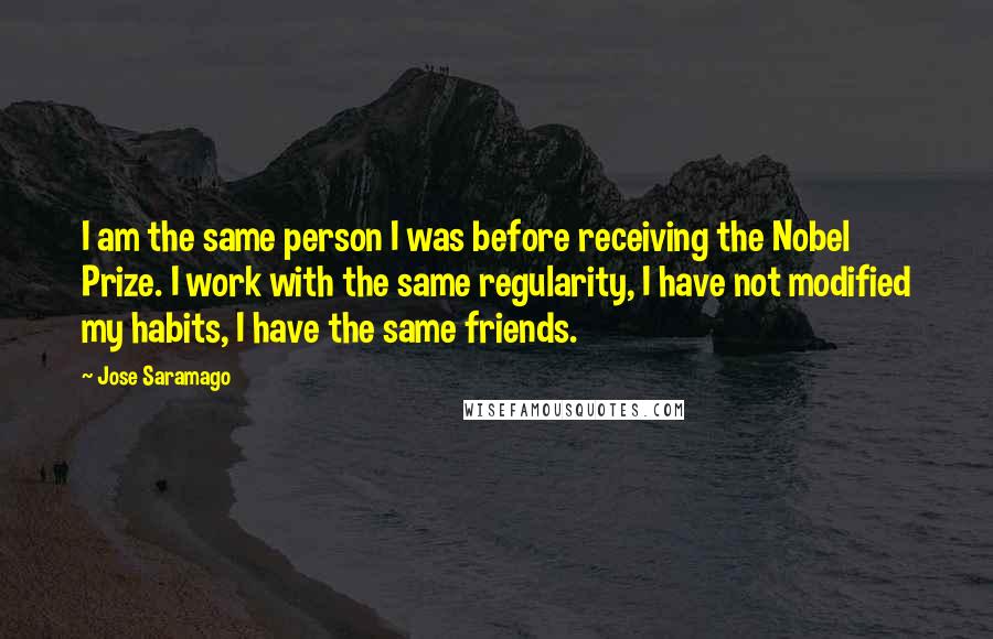 Jose Saramago Quotes: I am the same person I was before receiving the Nobel Prize. I work with the same regularity, I have not modified my habits, I have the same friends.