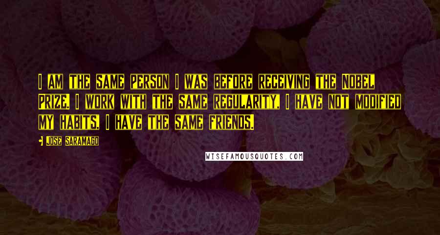 Jose Saramago Quotes: I am the same person I was before receiving the Nobel Prize. I work with the same regularity, I have not modified my habits, I have the same friends.