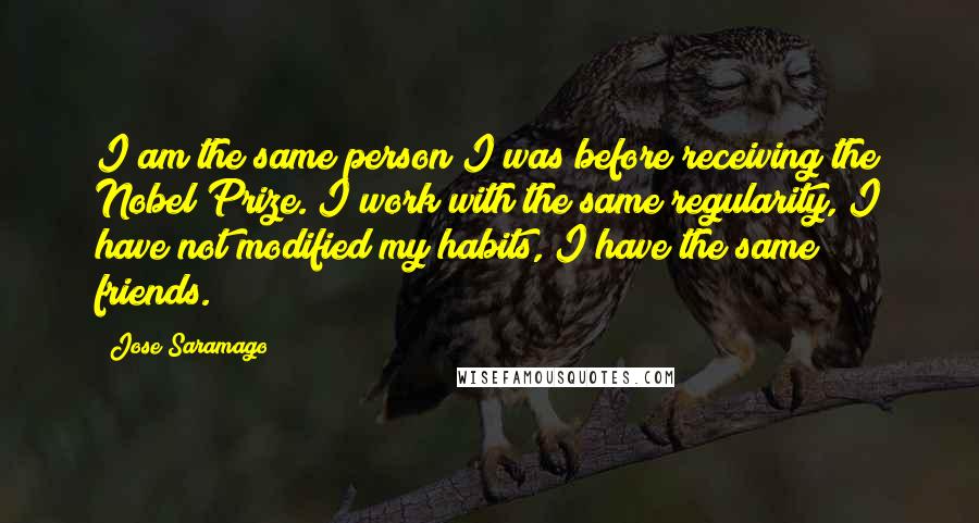 Jose Saramago Quotes: I am the same person I was before receiving the Nobel Prize. I work with the same regularity, I have not modified my habits, I have the same friends.
