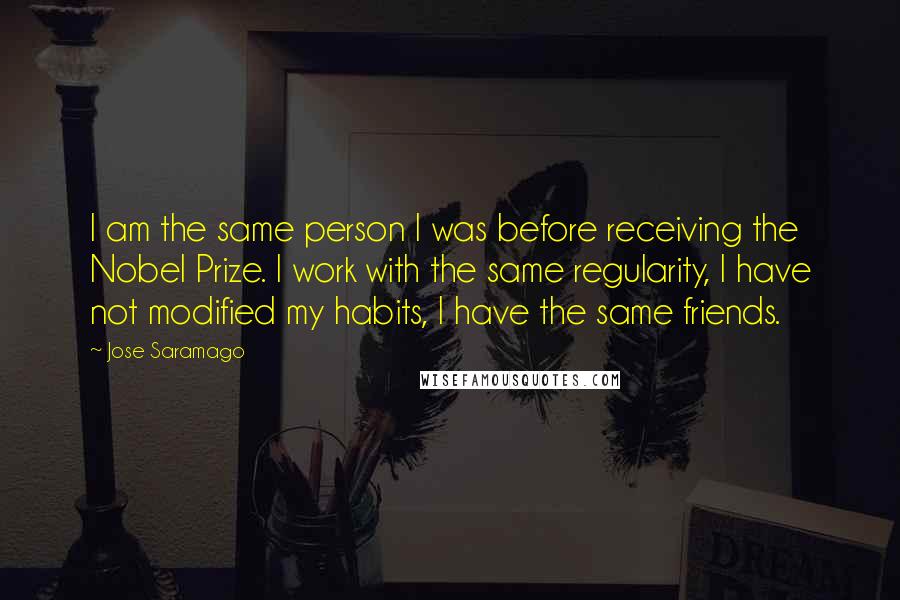 Jose Saramago Quotes: I am the same person I was before receiving the Nobel Prize. I work with the same regularity, I have not modified my habits, I have the same friends.