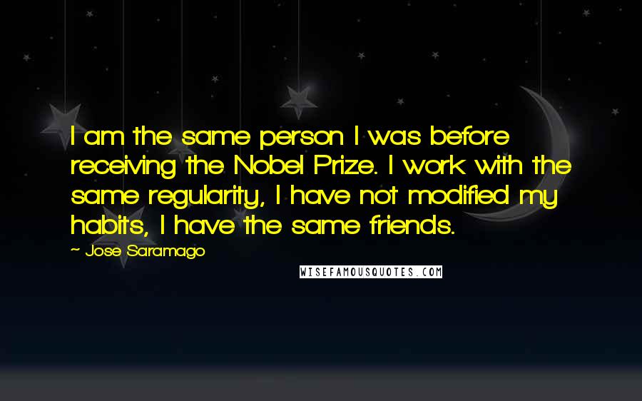 Jose Saramago Quotes: I am the same person I was before receiving the Nobel Prize. I work with the same regularity, I have not modified my habits, I have the same friends.