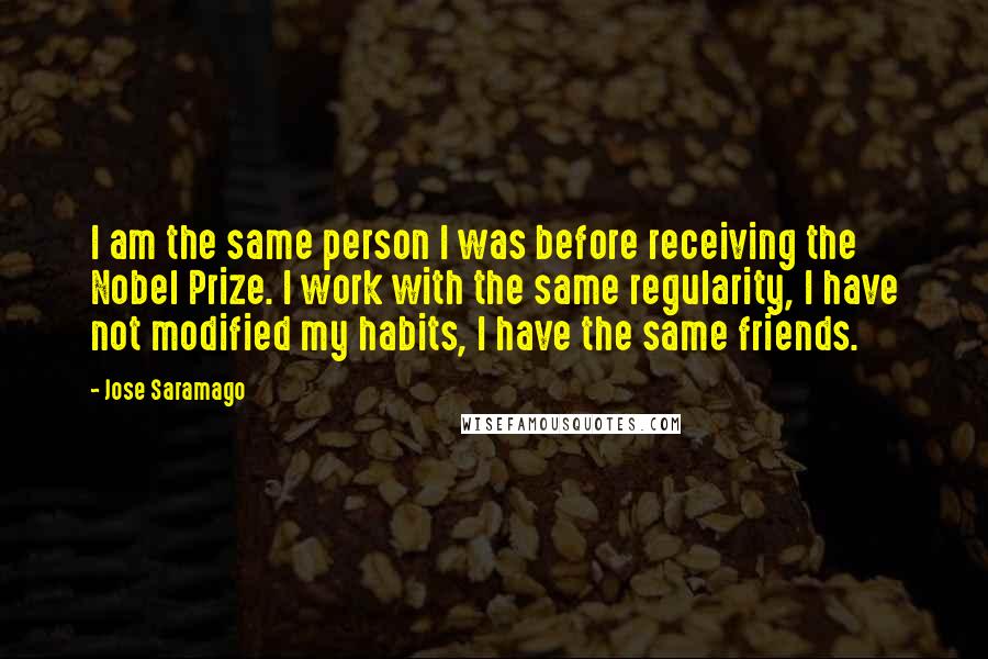 Jose Saramago Quotes: I am the same person I was before receiving the Nobel Prize. I work with the same regularity, I have not modified my habits, I have the same friends.
