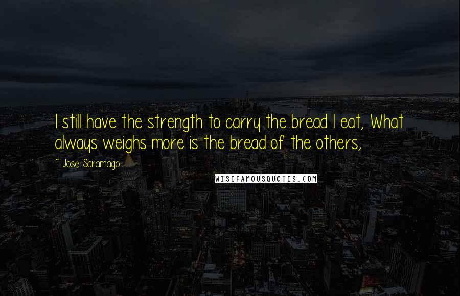 Jose Saramago Quotes: I still have the strength to carry the bread I eat, What always weighs more is the bread of the others,