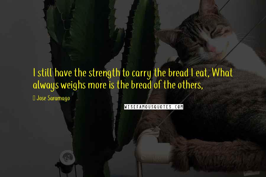 Jose Saramago Quotes: I still have the strength to carry the bread I eat, What always weighs more is the bread of the others,