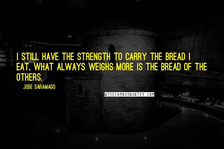 Jose Saramago Quotes: I still have the strength to carry the bread I eat, What always weighs more is the bread of the others,