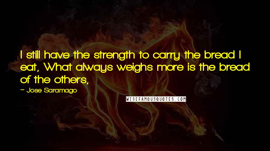 Jose Saramago Quotes: I still have the strength to carry the bread I eat, What always weighs more is the bread of the others,