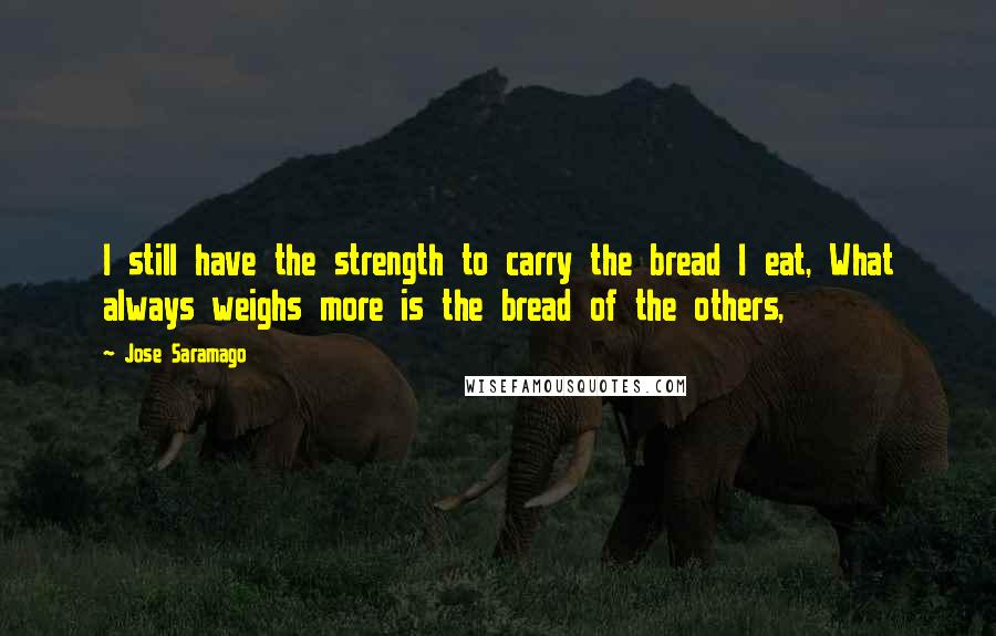Jose Saramago Quotes: I still have the strength to carry the bread I eat, What always weighs more is the bread of the others,