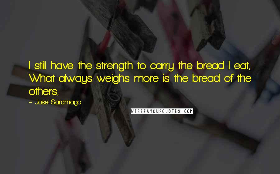 Jose Saramago Quotes: I still have the strength to carry the bread I eat, What always weighs more is the bread of the others,