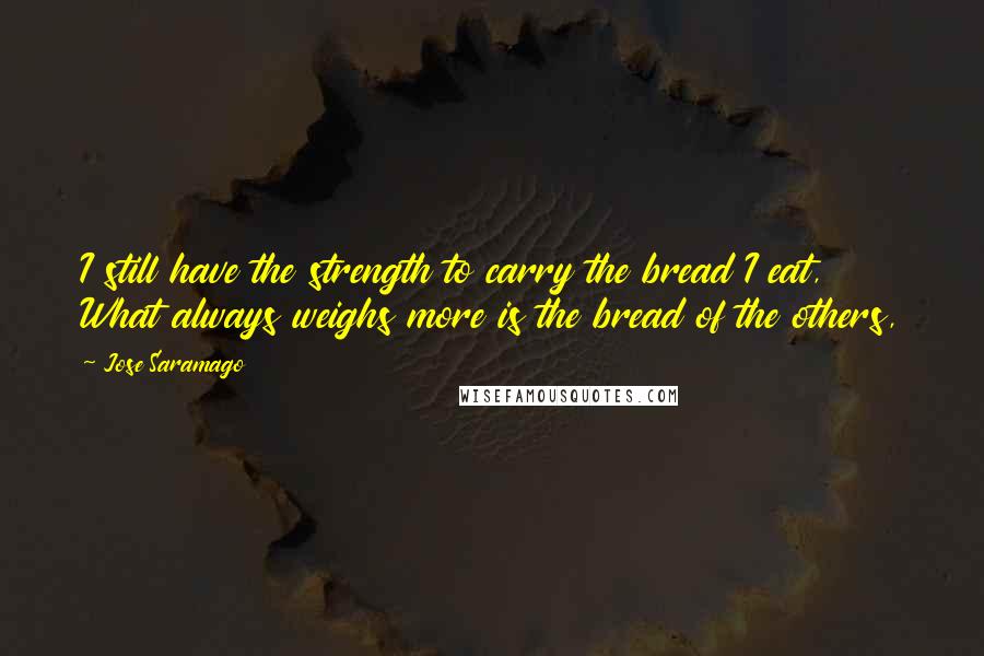 Jose Saramago Quotes: I still have the strength to carry the bread I eat, What always weighs more is the bread of the others,