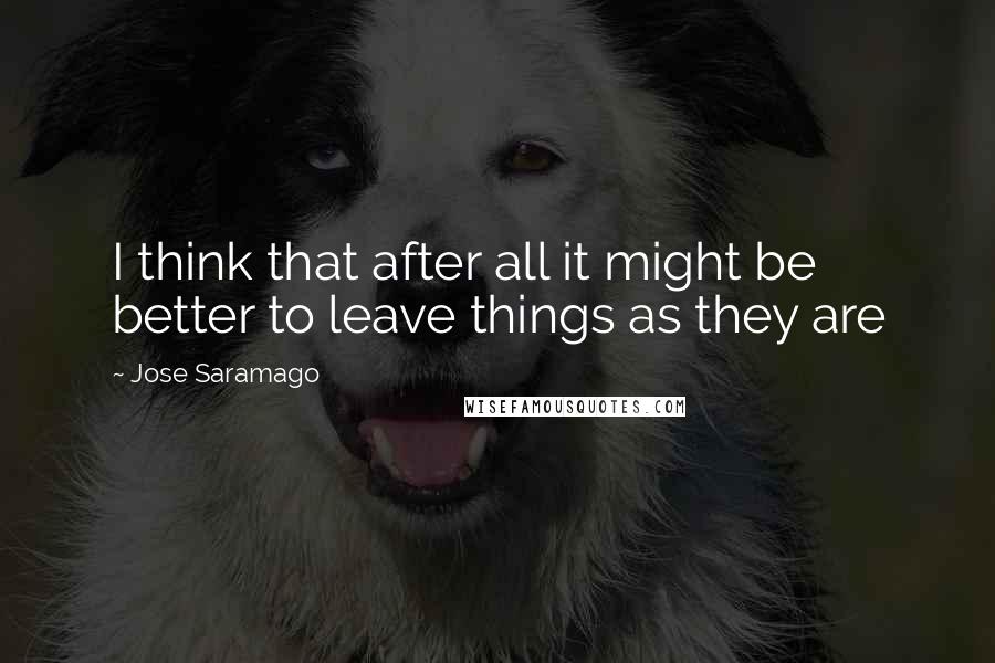 Jose Saramago Quotes: I think that after all it might be better to leave things as they are