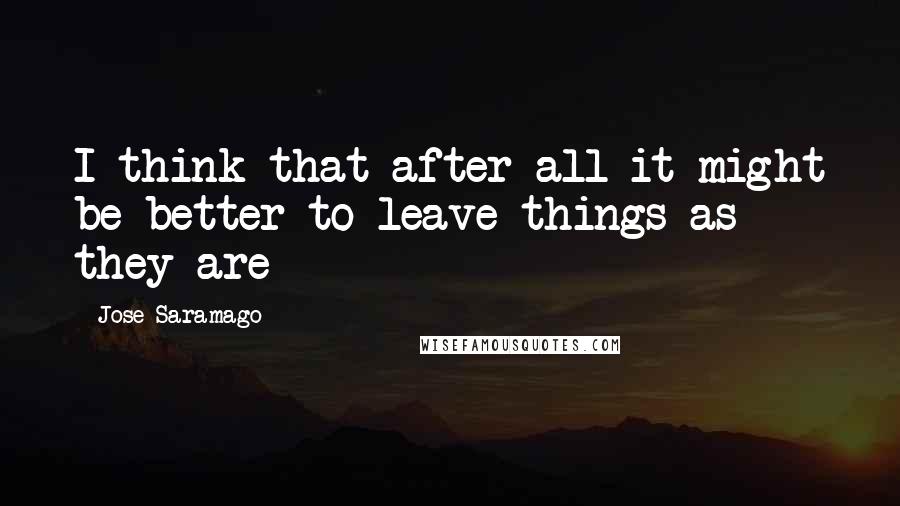 Jose Saramago Quotes: I think that after all it might be better to leave things as they are
