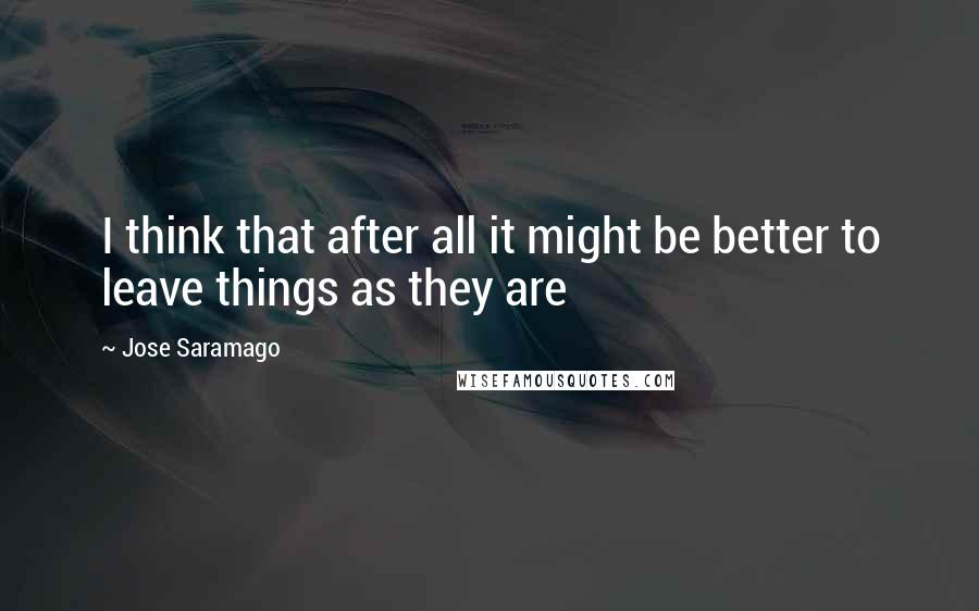 Jose Saramago Quotes: I think that after all it might be better to leave things as they are