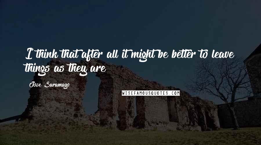 Jose Saramago Quotes: I think that after all it might be better to leave things as they are