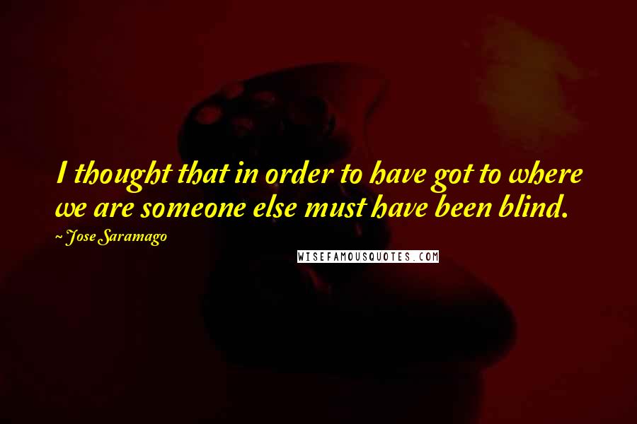 Jose Saramago Quotes: I thought that in order to have got to where we are someone else must have been blind.