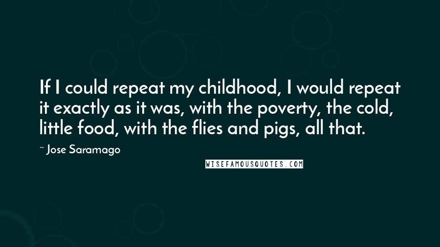 Jose Saramago Quotes: If I could repeat my childhood, I would repeat it exactly as it was, with the poverty, the cold, little food, with the flies and pigs, all that.