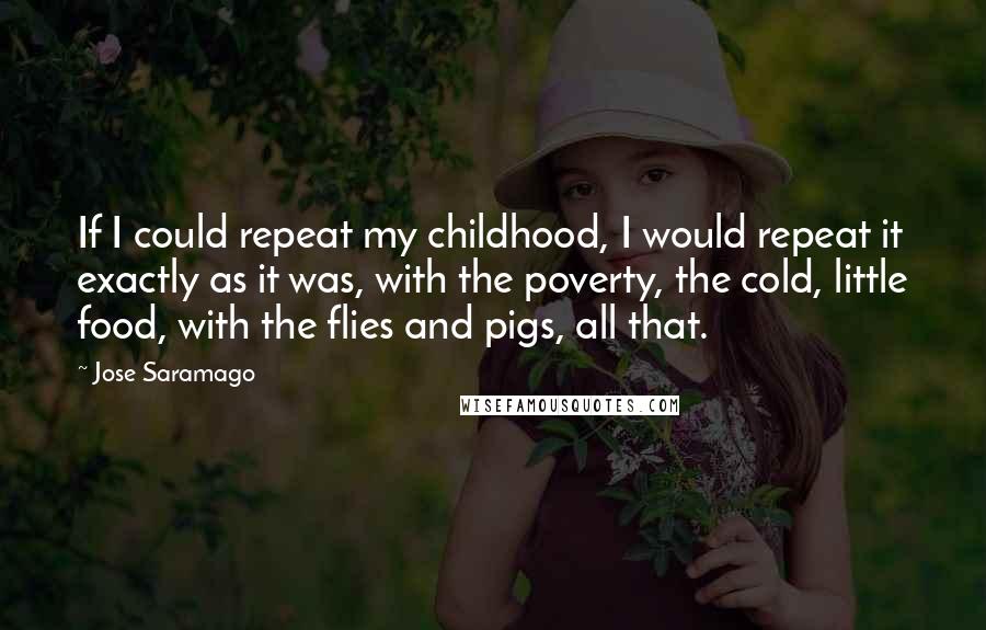 Jose Saramago Quotes: If I could repeat my childhood, I would repeat it exactly as it was, with the poverty, the cold, little food, with the flies and pigs, all that.