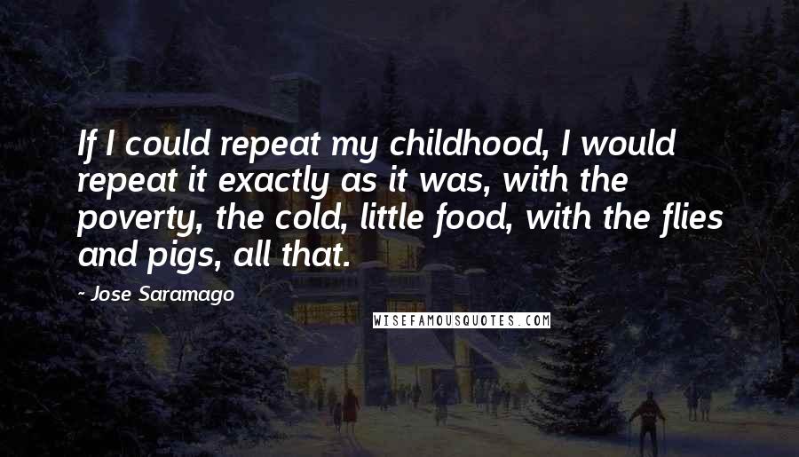 Jose Saramago Quotes: If I could repeat my childhood, I would repeat it exactly as it was, with the poverty, the cold, little food, with the flies and pigs, all that.