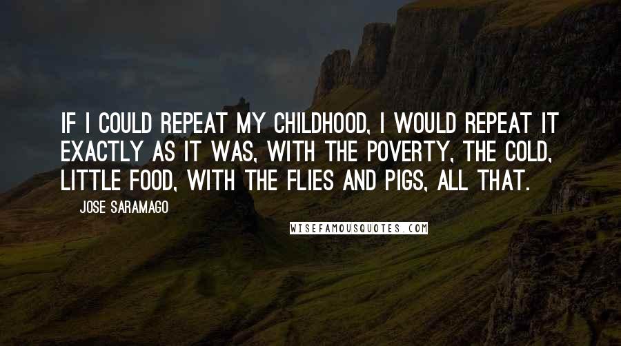 Jose Saramago Quotes: If I could repeat my childhood, I would repeat it exactly as it was, with the poverty, the cold, little food, with the flies and pigs, all that.