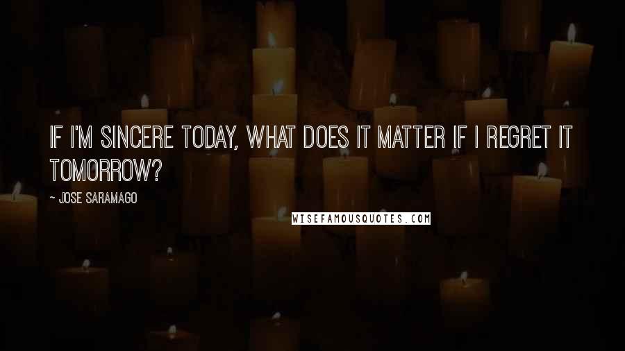 Jose Saramago Quotes: If I'm sincere today, what does it matter if I regret it tomorrow?