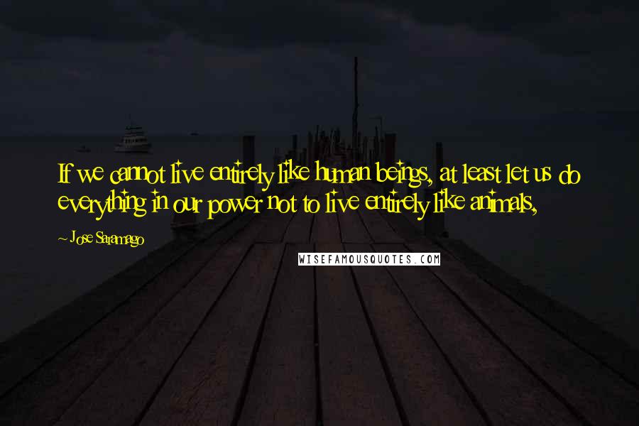 Jose Saramago Quotes: If we cannot live entirely like human beings, at least let us do everything in our power not to live entirely like animals,