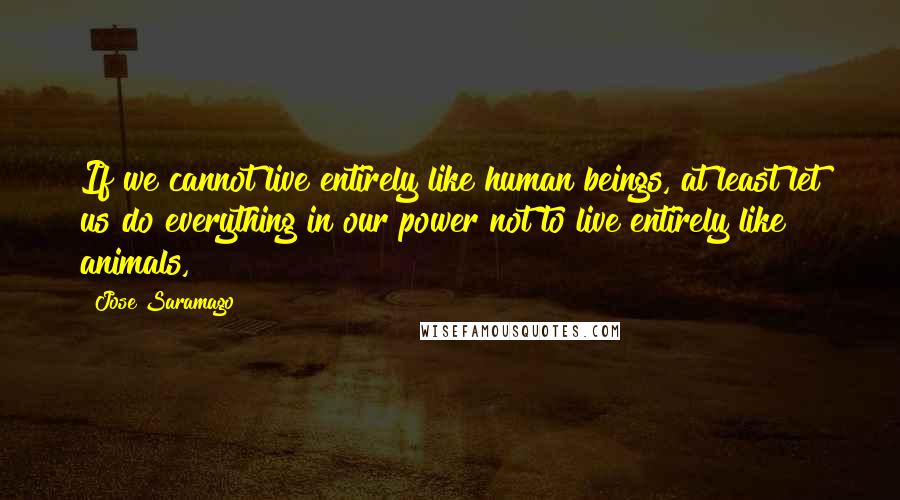 Jose Saramago Quotes: If we cannot live entirely like human beings, at least let us do everything in our power not to live entirely like animals,