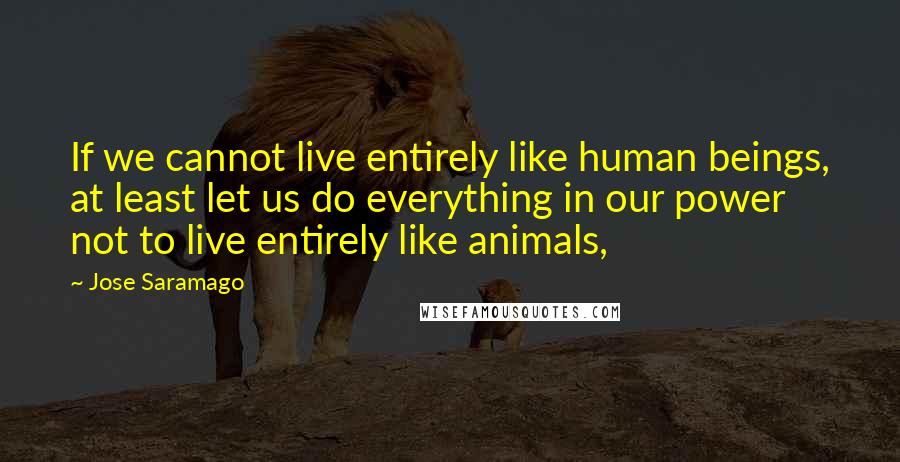 Jose Saramago Quotes: If we cannot live entirely like human beings, at least let us do everything in our power not to live entirely like animals,