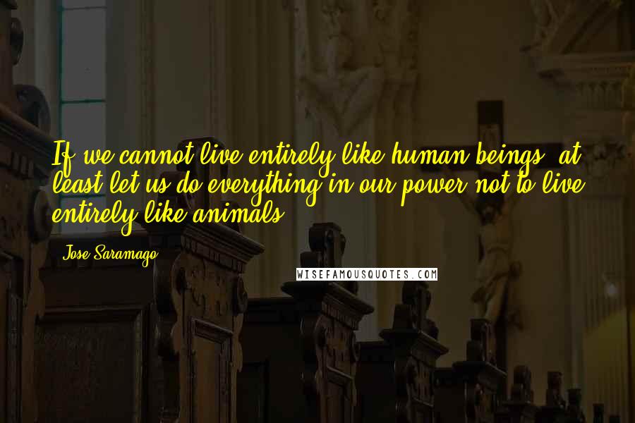 Jose Saramago Quotes: If we cannot live entirely like human beings, at least let us do everything in our power not to live entirely like animals,