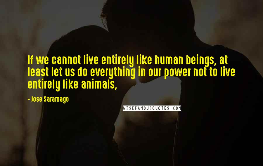 Jose Saramago Quotes: If we cannot live entirely like human beings, at least let us do everything in our power not to live entirely like animals,