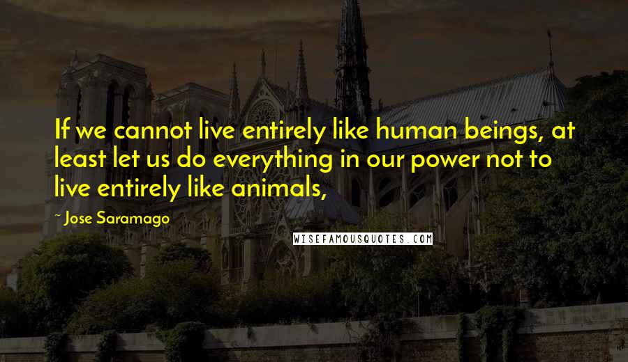 Jose Saramago Quotes: If we cannot live entirely like human beings, at least let us do everything in our power not to live entirely like animals,