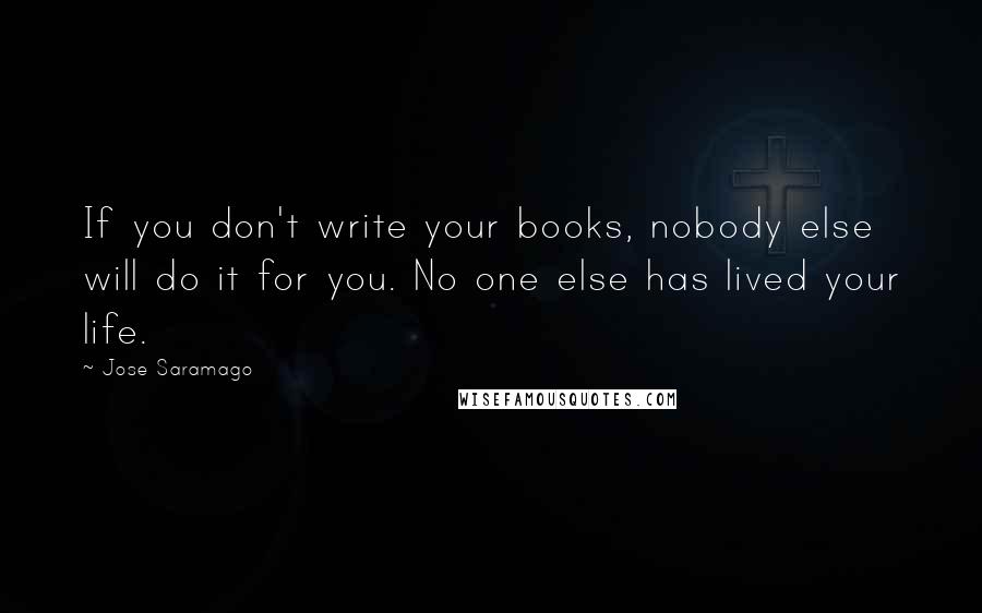 Jose Saramago Quotes: If you don't write your books, nobody else will do it for you. No one else has lived your life.