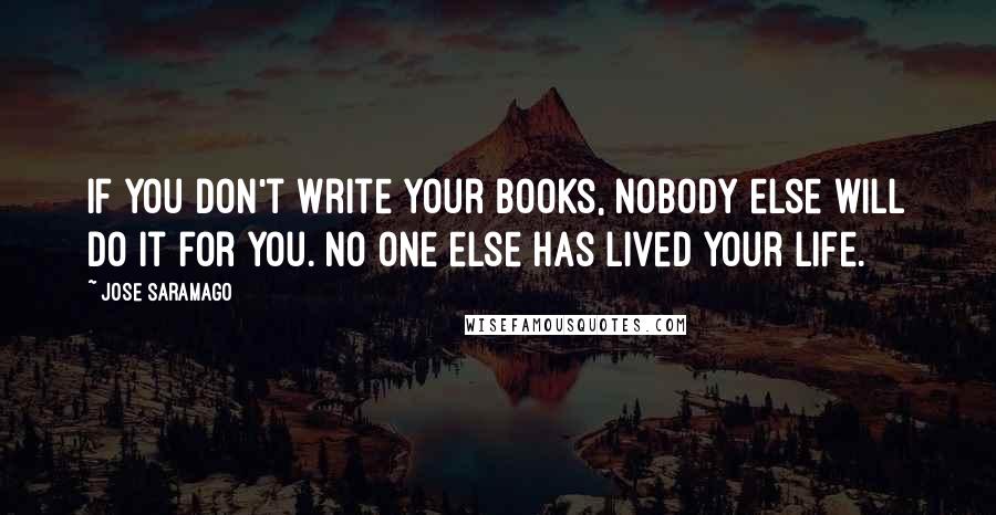 Jose Saramago Quotes: If you don't write your books, nobody else will do it for you. No one else has lived your life.